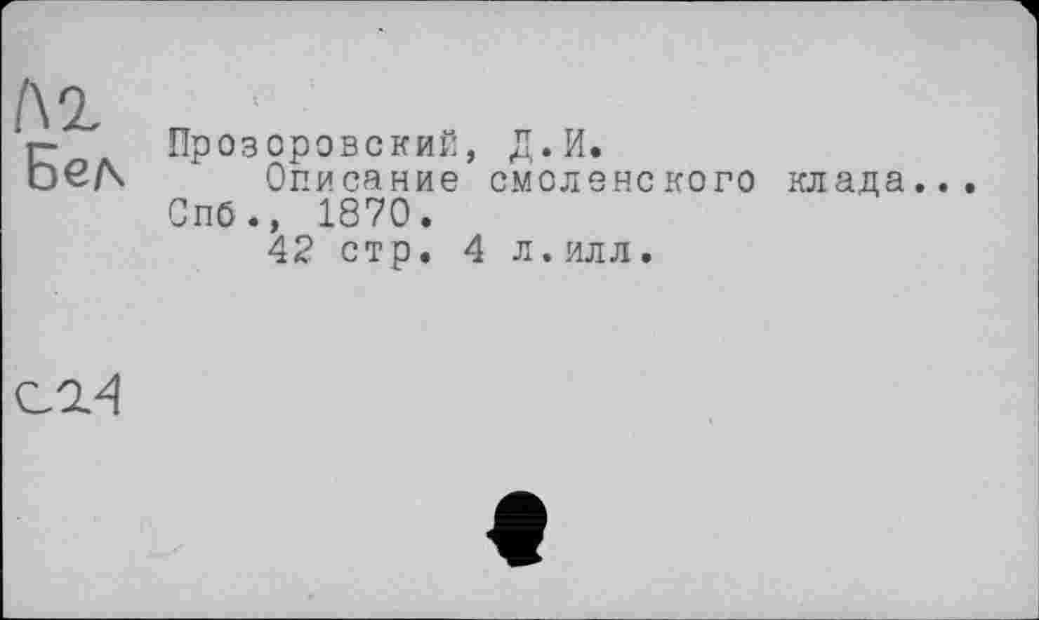 ﻿l\1 Бел
Прозоровский, Д.И.
Описание смоленского Спб., 1870.
42 стр. 4 л.илл.
клада.